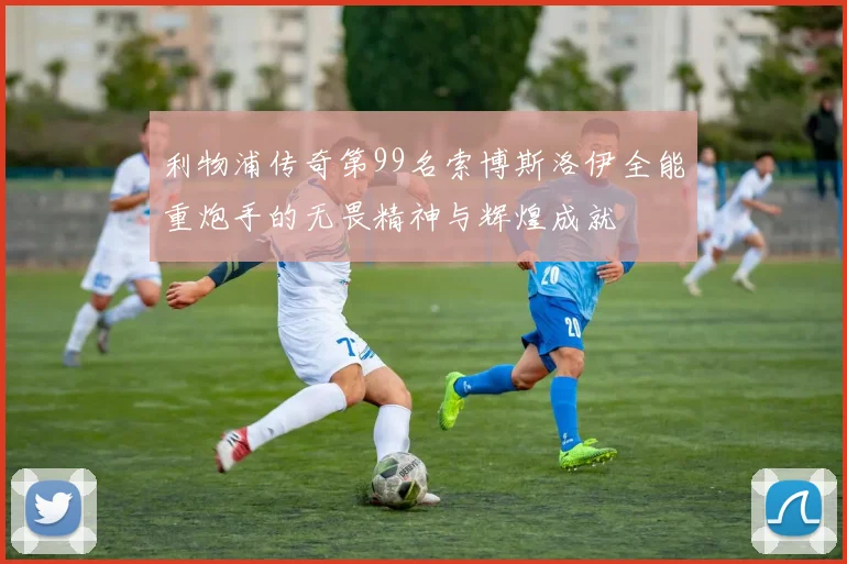 利物浦传奇第99名索博斯洛伊全能重炮手的无畏精神与辉煌成就