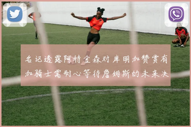 名记透露阿特金森对库明加赞赏有加骑士需耐心等待詹姆斯的未来决定