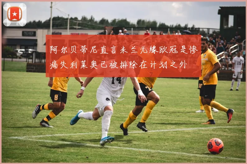 阿尔贝蒂尼直言米兰无缘欧冠是惨痛失利莱奥已被排除在计划之外