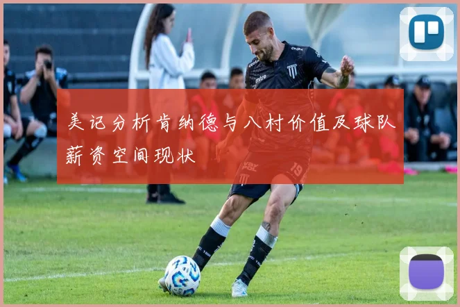 美记分析肯纳德与八村价值及球队薪资空间现状