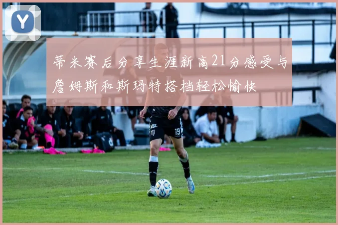 蒂米赛后分享生涯新高21分感受与詹姆斯和斯玛特搭档轻松愉快