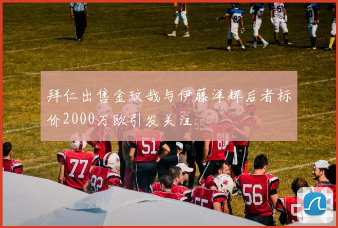 拜仁出售金玟哉与伊藤洋辉后者标价2000万欧引发关注